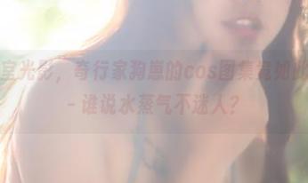 潮湿的浴室光影，奇行家狗崽的cos图集竟如此让人侧目－谁说水蒸气不迷人？
